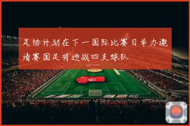 足协计划在下一国际比赛日举办邀请赛国足将迎战四支球队