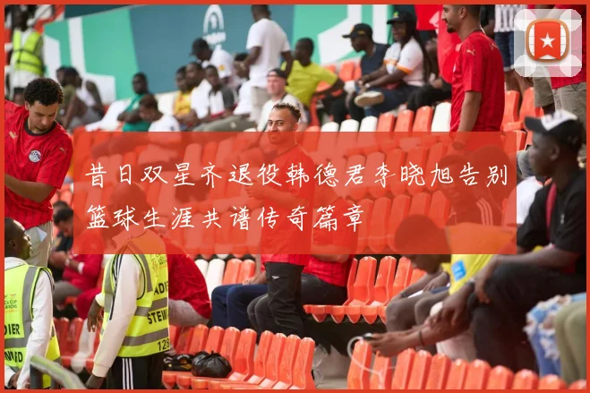 昔日双星齐退役韩德君李晓旭告别篮球生涯共谱传奇篇章