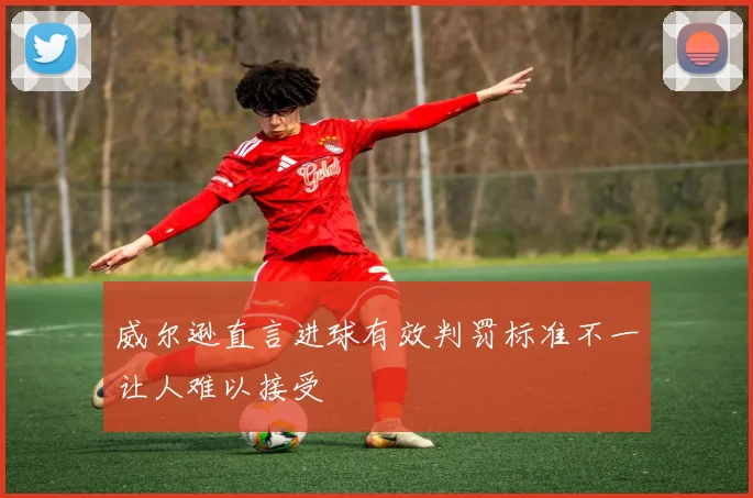 威尔逊直言进球有效判罚标准不一让人难以接受