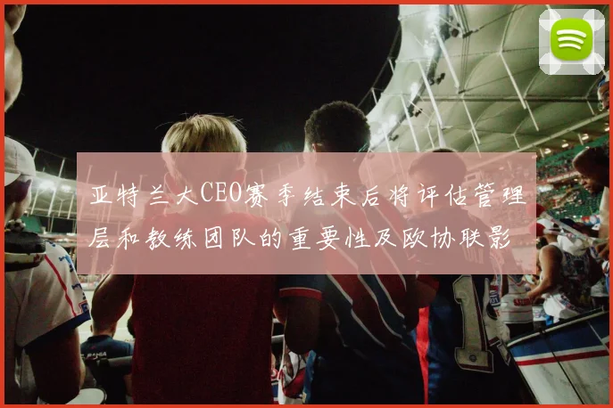 亚特兰大CEO赛季结束后将评估管理层和教练团队的重要性及欧协联影响