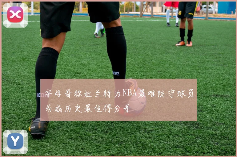 字母哥称杜兰特为NBA最难防守球员或成历史最佳得分手
