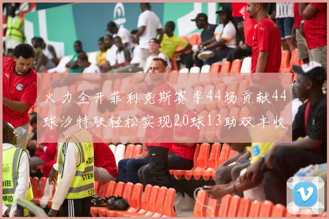火力全开菲利克斯赛季44场贡献44球沙特联轻松实现20球13助双丰收