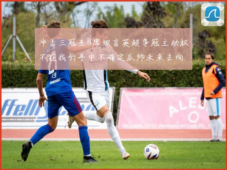 冲击三冠王B席坦言英超争冠主动权不在我们手中不确定瓜帅未来去向