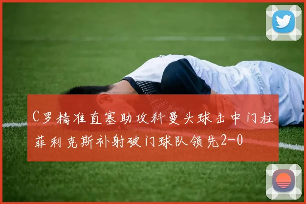 C罗精准直塞助攻科曼头球击中门柱菲利克斯补射破门球队领先2-0