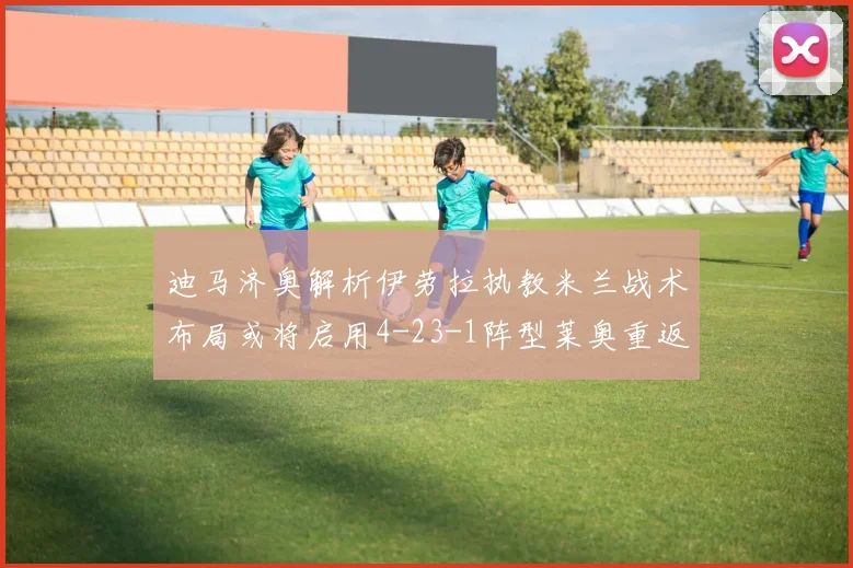 迪马济奥解析伊劳拉执教米兰战术布局或将启用4-23-1阵型莱奥重返左边锋位置
