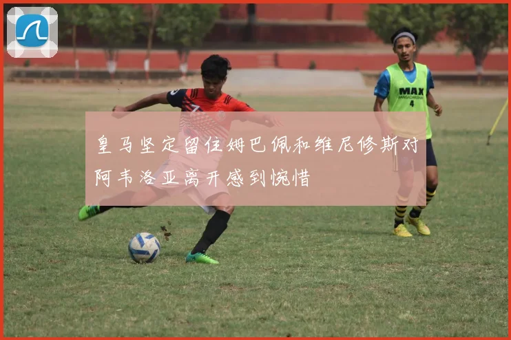 皇马坚定留住姆巴佩和维尼修斯对阿韦洛亚离开感到惋惜
