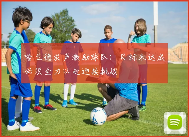 哈兰德发声激励球队：目标未达成必须全力以赴迎接挑战