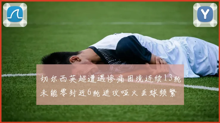 切尔西英超遭遇惨痛困境连续13轮未能零封近6轮进攻哑火丢球频繁