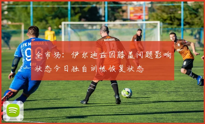 全市场：伊尔迪兹因膝盖问题影响状态今日独自训练恢复状态