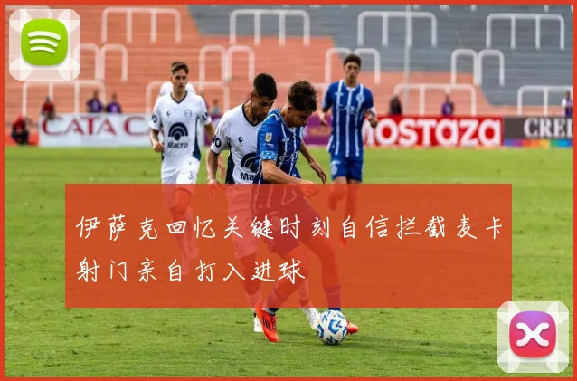 伊萨克回忆关键时刻自信拦截麦卡射门亲自打入进球