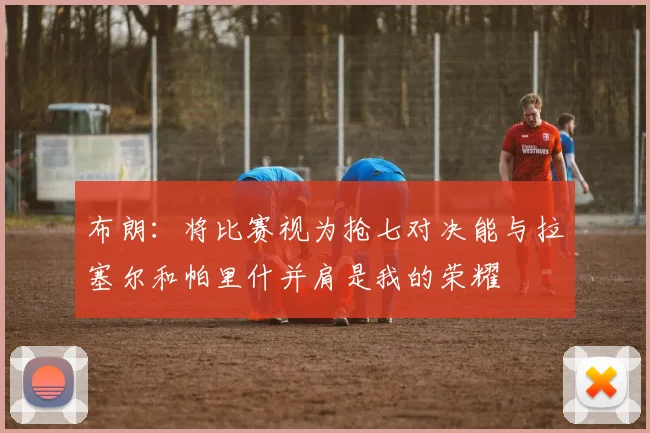 布朗：将比赛视为抢七对决能与拉塞尔和帕里什并肩是我的荣耀